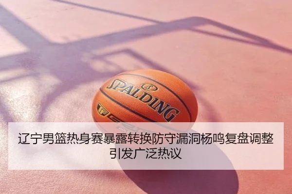 辽宁男篮热身赛暴露转换防守漏洞杨鸣复盘调整引发广泛热议