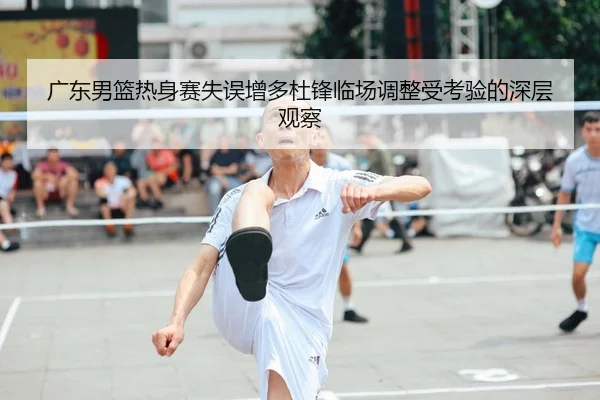 广东男篮热身赛失误增多杜锋临场调整受考验的深层观察