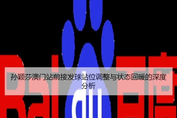 孙颖莎澳门站前接发球站位调整与状态回暖的深度分析