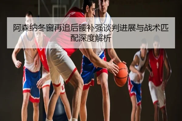 阿森纳冬窗再追后腰补强谈判进展与战术匹配深度解析