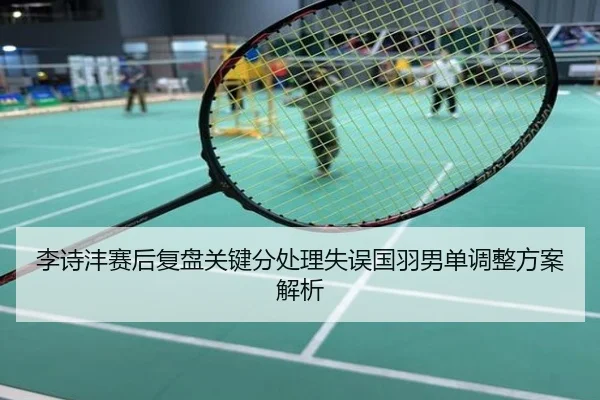 李诗沣赛后复盘关键分处理失误国羽男单调整方案解析